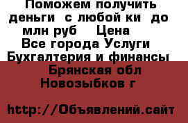 Поможем получить деньги, с любой ки, до 3 млн руб. › Цена ­ 15 - Все города Услуги » Бухгалтерия и финансы   . Брянская обл.,Новозыбков г.